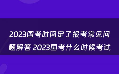 2023国考时间定了报考常见问题解答 2023国考什么时候考试