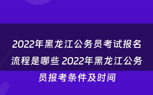 2022年黑龙江公务员考试报名流程是哪些 2022年黑龙江公务员报考条件及时间