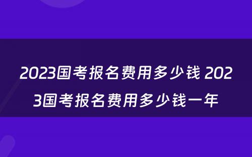 2023国考报名费用多少钱 2023国考报名费用多少钱一年