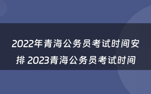 2022年青海公务员考试时间安排 2023青海公务员考试时间