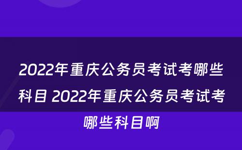 2022年重庆公务员考试考哪些科目 2022年重庆公务员考试考哪些科目啊