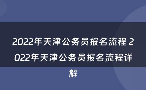 2022年天津公务员报名流程 2022年天津公务员报名流程详解
