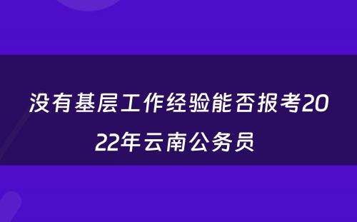 没有基层工作经验能否报考2022年云南公务员 