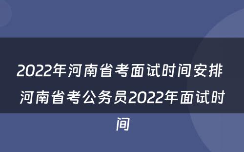 2022年河南省考面试时间安排 河南省考公务员2022年面试时间