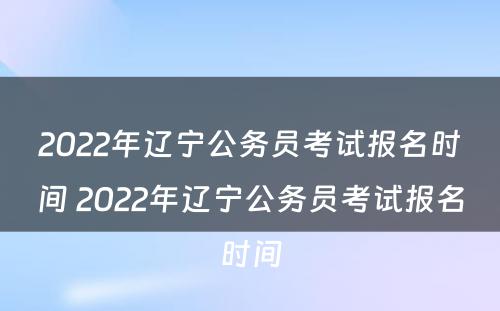 2022年辽宁公务员考试报名时间 2022年辽宁公务员考试报名时间