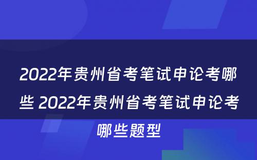 2022年贵州省考笔试申论考哪些 2022年贵州省考笔试申论考哪些题型