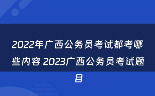 2022年广西公务员考试都考哪些内容 2023广西公务员考试题目