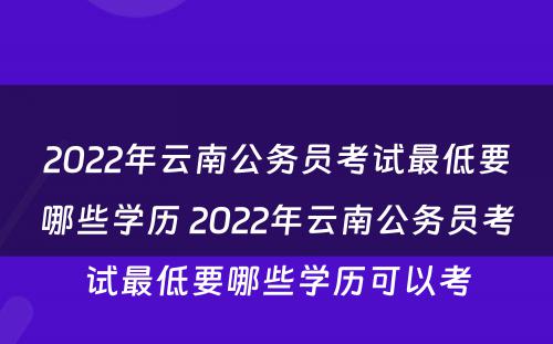 2022年云南公务员考试最低要哪些学历 2022年云南公务员考试最低要哪些学历可以考