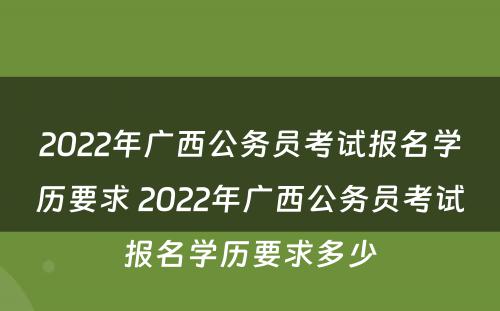 2022年广西公务员考试报名学历要求 2022年广西公务员考试报名学历要求多少