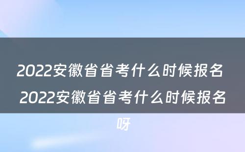 2022安徽省省考什么时候报名 2022安徽省省考什么时候报名呀