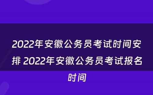 2022年安徽公务员考试时间安排 2022年安徽公务员考试报名时间