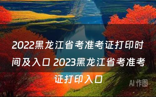 2022黑龙江省考准考证打印时间及入口 2023黑龙江省考准考证打印入口