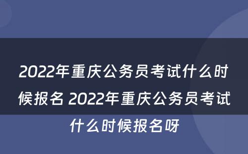 2022年重庆公务员考试什么时候报名 2022年重庆公务员考试什么时候报名呀