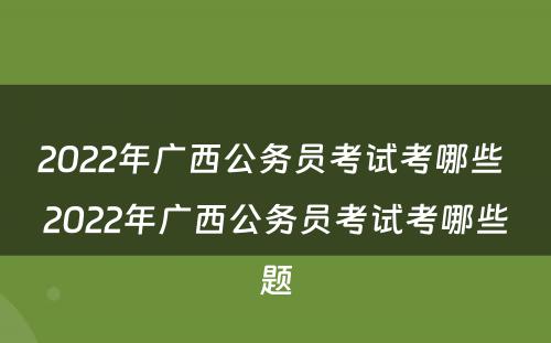 2022年广西公务员考试考哪些 2022年广西公务员考试考哪些题