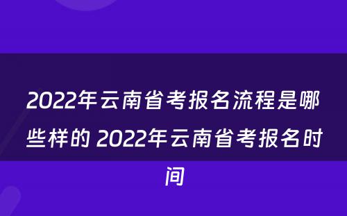2022年云南省考报名流程是哪些样的 2022年云南省考报名时间