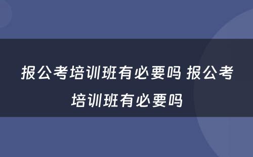 报公考培训班有必要吗 报公考培训班有必要吗