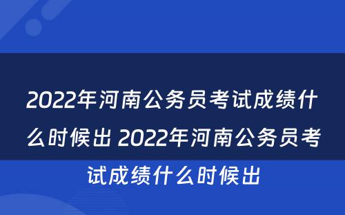 2022年河南公务员考试成绩什么时候出 2022年河南公务员考试成绩什么时候出
