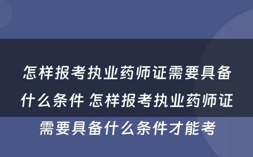 怎样报考执业药师证需要具备什么条件 怎样报考执业药师证需要具备什么条件才能考