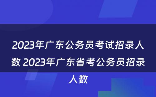 2023年广东公务员考试招录人数 2023年广东省考公务员招录人数