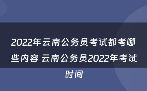 2022年云南公务员考试都考哪些内容 云南公务员2022年考试时间