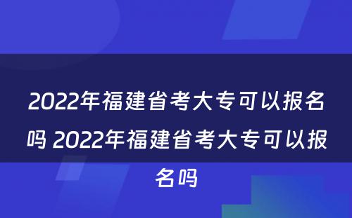 2022年福建省考大专可以报名吗 2022年福建省考大专可以报名吗