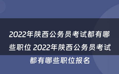 2022年陕西公务员考试都有哪些职位 2022年陕西公务员考试都有哪些职位报名