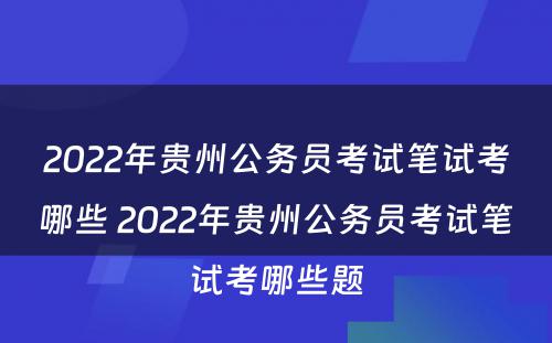 2022年贵州公务员考试笔试考哪些 2022年贵州公务员考试笔试考哪些题