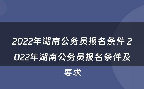 2022年湖南公务员报名条件 2022年湖南公务员报名条件及要求