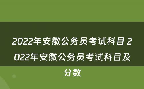 2022年安徽公务员考试科目 2022年安徽公务员考试科目及分数