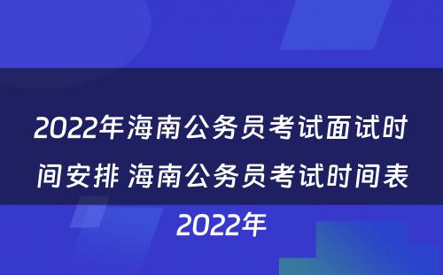 2022年海南公务员考试面试时间安排 海南公务员考试时间表2022年