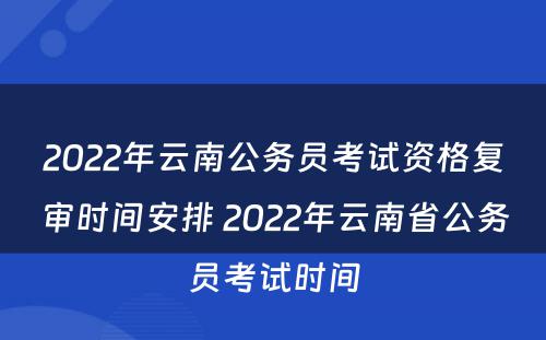 2022年云南公务员考试资格复审时间安排 2022年云南省公务员考试时间