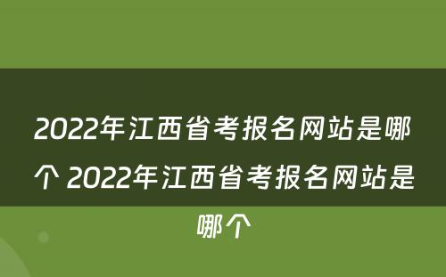 2022年江西省考报名网站是哪个 2022年江西省考报名网站是哪个