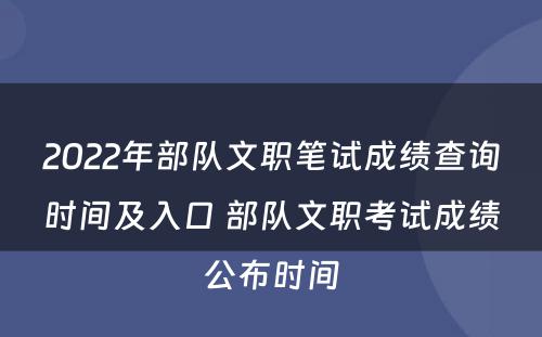 2022年部队文职笔试成绩查询时间及入口 部队文职考试成绩公布时间