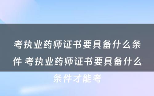 考执业药师证书要具备什么条件 考执业药师证书要具备什么条件才能考