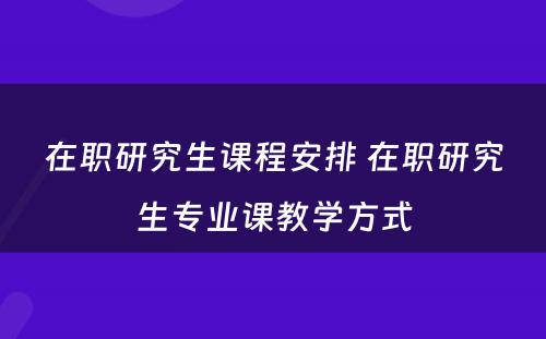 在职研究生课程安排 在职研究生专业课教学方式