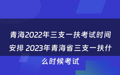 青海2022年三支一扶考试时间安排 2023年青海省三支一扶什么时候考试