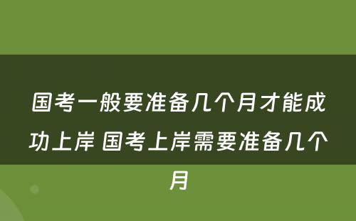 国考一般要准备几个月才能成功上岸 国考上岸需要准备几个月