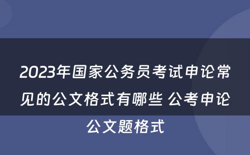 2023年国家公务员考试申论常见的公文格式有哪些 公考申论公文题格式