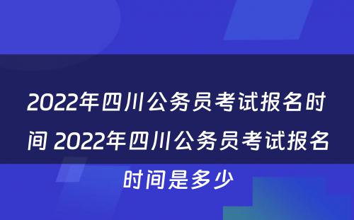 2022年四川公务员考试报名时间 2022年四川公务员考试报名时间是多少