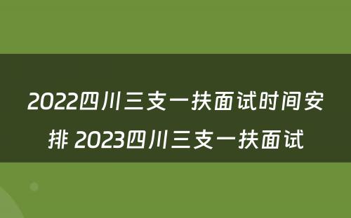 2022四川三支一扶面试时间安排 2023四川三支一扶面试