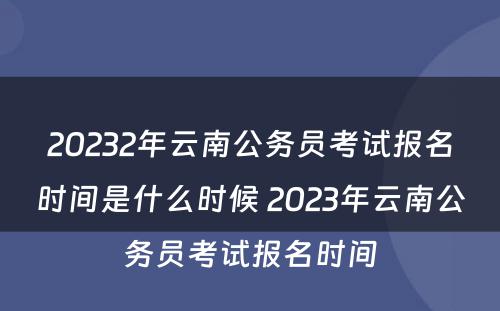 20232年云南公务员考试报名时间是什么时候 2023年云南公务员考试报名时间