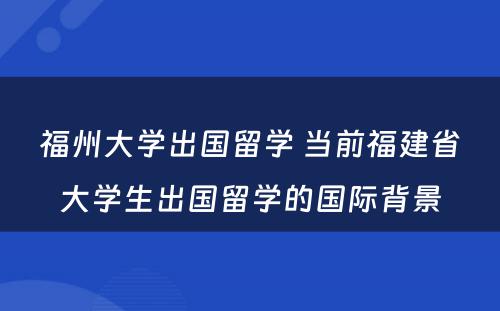 福州大学出国留学 当前福建省大学生出国留学的国际背景