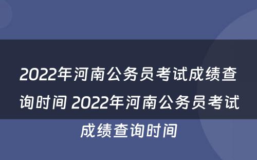 2022年河南公务员考试成绩查询时间 2022年河南公务员考试成绩查询时间
