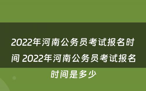 2022年河南公务员考试报名时间 2022年河南公务员考试报名时间是多少
