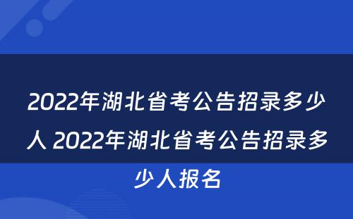 2022年湖北省考公告招录多少人 2022年湖北省考公告招录多少人报名