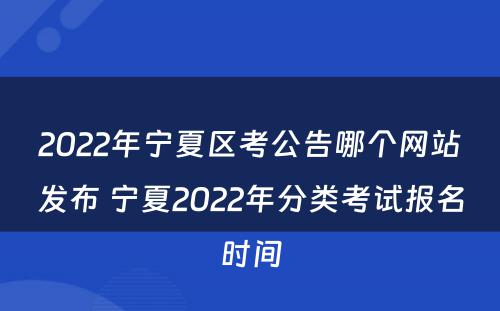 2022年宁夏区考公告哪个网站发布 宁夏2022年分类考试报名时间