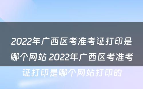 2022年广西区考准考证打印是哪个网站 2022年广西区考准考证打印是哪个网站打印的