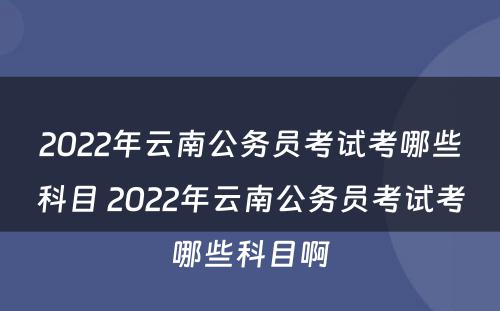 2022年云南公务员考试考哪些科目 2022年云南公务员考试考哪些科目啊