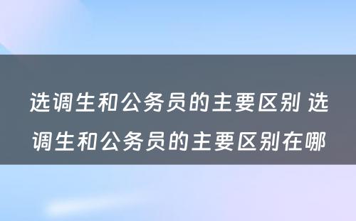 选调生和公务员的主要区别 选调生和公务员的主要区别在哪