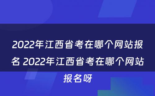 2022年江西省考在哪个网站报名 2022年江西省考在哪个网站报名呀